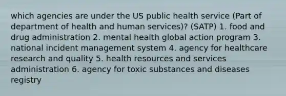 which agencies are under the US public health service (Part of department of health and human services)? (SATP) 1. food and drug administration 2. mental health global action program 3. national incident management system 4. agency for healthcare research and quality 5. health resources and services administration 6. agency for toxic substances and diseases registry