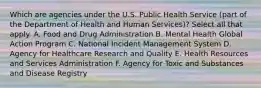 Which are agencies under the U.S. Public Health Service (part of the Department of Health and Human Services)? Select all that apply. A. Food and Drug Administration B. Mental Health Global Action Program C. National Incident Management System D. Agency for Healthcare Research and Quality E. Health Resources and Services Administration F. Agency for Toxic and Substances and Disease Registry