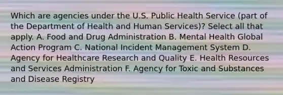 Which are agencies under the U.S. Public Health Service (part of the Department of Health and Human Services)? Select all that apply. A. Food and Drug Administration B. Mental Health Global Action Program C. National Incident Management System D. Agency for Healthcare Research and Quality E. Health Resources and Services Administration F. Agency for Toxic and Substances and Disease Registry