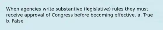 When agencies write substantive (legislative) rules they must receive approval of Congress before becoming effective. a. True b. False