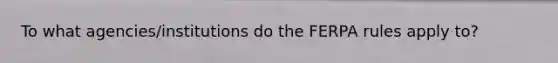 To what agencies/institutions do the FERPA rules apply to?