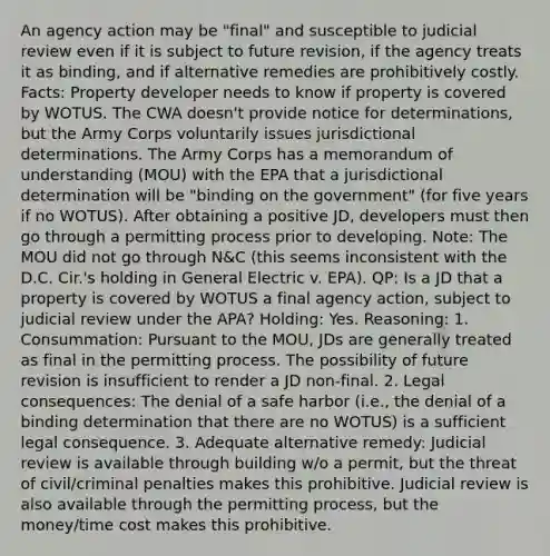 An agency action may be "final" and susceptible to judicial review even if it is subject to future revision, if the agency treats it as binding, and if alternative remedies are prohibitively costly. Facts: Property developer needs to know if property is covered by WOTUS. The CWA doesn't provide notice for determinations, but the Army Corps voluntarily issues jurisdictional determinations. The Army Corps has a memorandum of understanding (MOU) with the EPA that a jurisdictional determination will be "binding on the government" (for five years if no WOTUS). After obtaining a positive JD, developers must then go through a permitting process prior to developing. Note: The MOU did not go through N&C (this seems inconsistent with the D.C. Cir.'s holding in General Electric v. EPA). QP: Is a JD that a property is covered by WOTUS a final agency action, subject to judicial review under the APA? Holding: Yes. Reasoning: 1. Consummation: Pursuant to the MOU, JDs are generally treated as final in the permitting process. The possibility of future revision is insufficient to render a JD non-final. 2. Legal consequences: The denial of a safe harbor (i.e., the denial of a binding determination that there are no WOTUS) is a sufficient legal consequence. 3. Adequate alternative remedy: Judicial review is available through building w/o a permit, but the threat of civil/criminal penalties makes this prohibitive. Judicial review is also available through the permitting process, but the money/time cost makes this prohibitive.