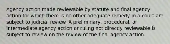 Agency action made reviewable by statute and final agency action for which there is no other adequate remedy in a court are subject to judicial review. A preliminary, procedural, or intermediate agency action or ruling not directly reviewable is subject to review on the review of the final agency action.