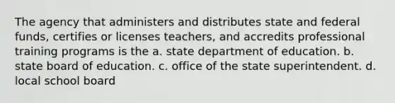 The agency that administers and distributes state and federal funds, certifies or licenses teachers, and accredits professional training programs is the a. state department of education. b. state board of education. c. office of the state superintendent. d. local school board