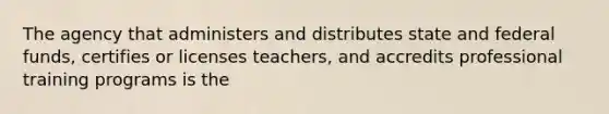 The agency that administers and distributes state and federal funds, certifies or licenses teachers, and accredits professional training programs is the