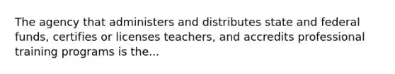 The agency that administers and distributes state and federal funds, certifies or licenses teachers, and accredits professional training programs is the...