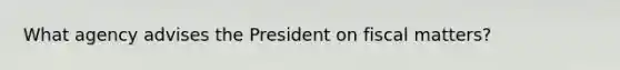 What agency advises the President on fiscal matters?