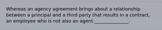 Whereas an agency agreement brings about a relationship between a principal and a third party that results in a contract, an employee who is not also an agent _______________.