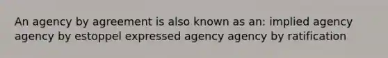 An agency by agreement is also known as an: implied agency agency by estoppel expressed agency agency by ratification