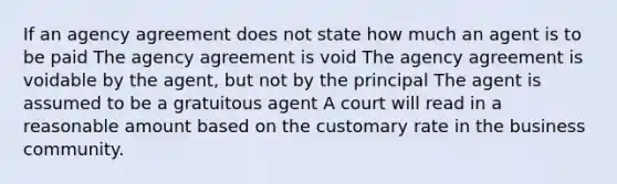 If an agency agreement does not state how much an agent is to be paid The agency agreement is void The agency agreement is voidable by the agent, but not by the principal The agent is assumed to be a gratuitous agent A court will read in a reasonable amount based on the customary rate in the business community.