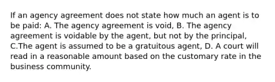 If an agency agreement does not state how much an agent is to be paid: A. The agency agreement is void, B. The agency agreement is voidable by the agent, but not by the principal, C.The agent is assumed to be a gratuitous agent, D. A court will read in a reasonable amount based on the customary rate in the business community.