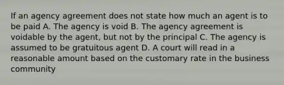 If an agency agreement does not state how much an agent is to be paid A. The agency is void B. The agency agreement is voidable by the agent, but not by the principal C. The agency is assumed to be gratuitous agent D. A court will read in a reasonable amount based on the customary rate in the business community