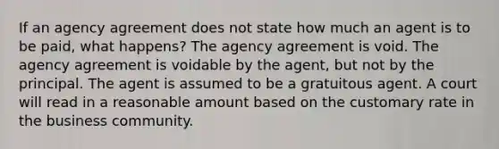 If an agency agreement does not state how much an agent is to be paid, what happens? The agency agreement is void. The agency agreement is voidable by the agent, but not by the principal. The agent is assumed to be a gratuitous agent. A court will read in a reasonable amount based on the customary rate in the business community.