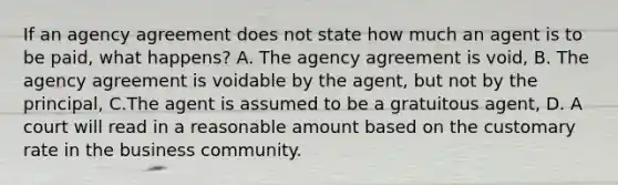 If an agency agreement does not state how much an agent is to be paid, what happens? A. The agency agreement is void, B. The agency agreement is voidable by the agent, but not by the principal, C.The agent is assumed to be a gratuitous agent, D. A court will read in a reasonable amount based on the customary rate in the business community.