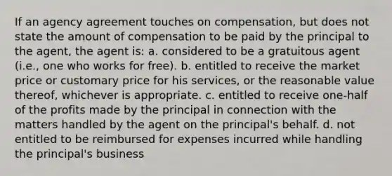 If an agency agreement touches on compensation, but does not state the amount of compensation to be paid by the principal to the agent, the agent is: a. considered to be a gratuitous agent (i.e., one who works for free). b. entitled to receive the market price or customary price for his services, or the reasonable value thereof, whichever is appropriate. c. entitled to receive one-half of the profits made by the principal in connection with the matters handled by the agent on the principal's behalf. d. not entitled to be reimbursed for expenses incurred while handling the principal's business