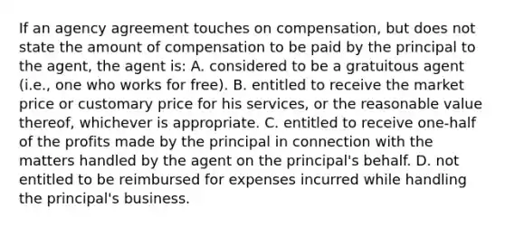 If an agency agreement touches on compensation, but does not state the amount of compensation to be paid by the principal to the agent, the agent is: A. considered to be a gratuitous agent (i.e., one who works for free). B. entitled to receive the market price or customary price for his services, or the reasonable value thereof, whichever is appropriate. C. entitled to receive one-half of the profits made by the principal in connection with the matters handled by the agent on the principal's behalf. D. not entitled to be reimbursed for expenses incurred while handling the principal's business.