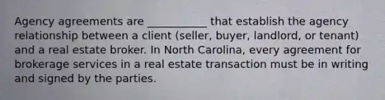 Agency agreements are ___________ that establish the agency relationship between a client (seller, buyer, landlord, or tenant) and a real estate broker. In North Carolina, every agreement for brokerage services in a real estate transaction must be in writing and signed by the parties.