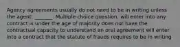 Agency agreements usually do not need to be in writing unless the agent: _______. Multiple choice question. will enter into any contract is under the age of majority does not have the contractual capacity to understand an oral agreement will enter into a contract that the statute of frauds requires to be in writing