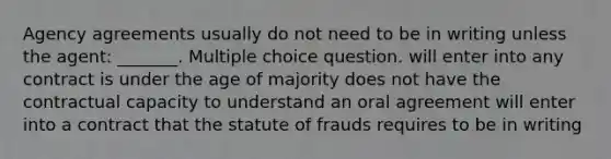 Agency agreements usually do not need to be in writing unless the agent: _______. Multiple choice question. will enter into any contract is under the age of majority does not have the contractual capacity to understand an oral agreement will enter into a contract that the statute of frauds requires to be in writing