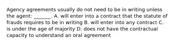 Agency agreements usually do not need to be in writing unless the agent: _______. A. will enter into a contract that the statute of frauds requires to be in writing B. will enter into any contract C. is under the age of majority D. does not have the contractual capacity to understand an oral agreement