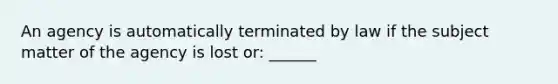 An agency is automatically terminated by law if the subject matter of the agency is lost or: ______