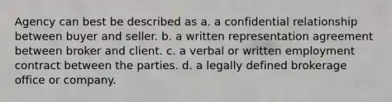 Agency can best be described as a. a confidential relationship between buyer and seller. b. a written representation agreement between broker and client. c. a verbal or written employment contract between the parties. d. a legally defined brokerage office or company.