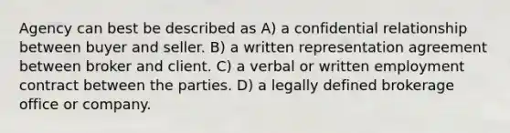 Agency can best be described as A) a confidential relationship between buyer and seller. B) a written representation agreement between broker and client. C) a verbal or written employment contract between the parties. D) a legally defined brokerage office or company.