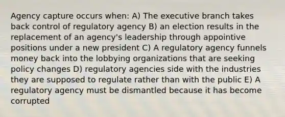 Agency capture occurs when: A) The executive branch takes back control of regulatory agency B) an election results in the replacement of an agency's leadership through appointive positions under a new president C) A regulatory agency funnels money back into the lobbying organizations that are seeking policy changes D) regulatory agencies side with the industries they are supposed to regulate rather than with the public E) A regulatory agency must be dismantled because it has become corrupted