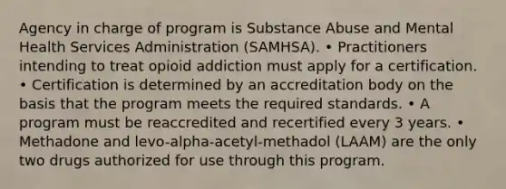 Agency in charge of program is Substance Abuse and Mental Health Services Administration (SAMHSA). • Practitioners intending to treat opioid addiction must apply for a certification. • Certification is determined by an accreditation body on the basis that the program meets the required standards. • A program must be reaccredited and recertified every 3 years. • Methadone and levo-alpha-acetyl-methadol (LAAM) are the only two drugs authorized for use through this program.