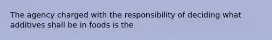 The agency charged with the responsibility of deciding what additives shall be in foods is the