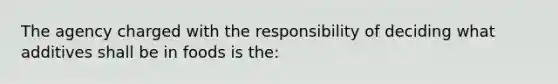 The agency charged with the responsibility of deciding what additives shall be in foods is the: