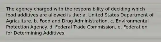 The agency charged with the responsibility of deciding which food additives are allowed is the: a. ​United States Department of Agriculture. b. ​Food and Drug Administration. c. ​Environmental Protection Agency. d. ​Federal Trade Commission. e. ​Federation for Determining Additives.