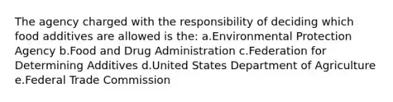 The agency charged with the responsibility of deciding which food additives are allowed is the: a.Environmental Protection Agency b.Food and Drug Administration c.Federation for Determining Additives d.United States Department of Agriculture e.Federal Trade Commission