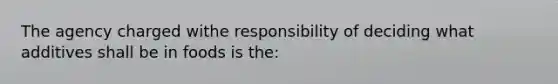 The agency charged withe responsibility of deciding what additives shall be in foods is the: