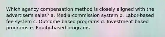 Which agency compensation method is closely aligned with the advertiser's sales? a. Media-commission system b. Labor-based fee system c. Outcome-based programs d. Investment-based programs e. Equity-based programs