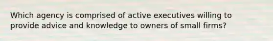 Which agency is comprised of active executives willing to provide advice and knowledge to owners of small firms?