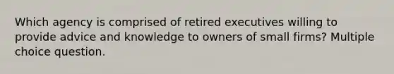 Which agency is comprised of retired executives willing to provide advice and knowledge to owners of small firms? Multiple choice question.