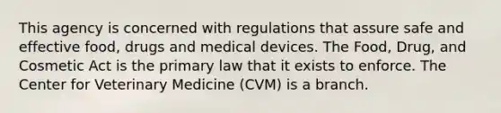 This agency is concerned with regulations that assure safe and effective food, drugs and medical devices. The Food, Drug, and Cosmetic Act is the primary law that it exists to enforce. The Center for Veterinary Medicine (CVM) is a branch.