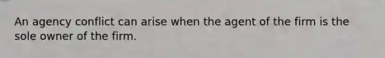 An agency conflict can arise when the agent of the firm is the sole owner of the firm.
