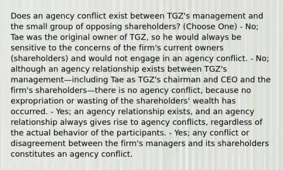 Does an agency conflict exist between TGZ's management and the small group of opposing shareholders? (Choose One) - No; Tae was the original owner of TGZ, so he would always be sensitive to the concerns of the firm's current owners (shareholders) and would not engage in an agency conflict. - No; although an agency relationship exists between TGZ's management—including Tae as TGZ's chairman and CEO and the firm's shareholders—there is no agency conflict, because no expropriation or wasting of the shareholders' wealth has occurred. - Yes; an agency relationship exists, and an agency relationship always gives rise to agency conflicts, regardless of the actual behavior of the participants. - Yes; any conflict or disagreement between the firm's managers and its shareholders constitutes an agency conflict.