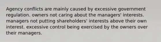 Agency conflicts are mainly caused by excessive government regulation. owners not caring about the managers' interests. managers not putting shareholders' interests above their own interest. excessive control being exercised by the owners over their managers.