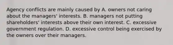 Agency conflicts are mainly caused by A. owners not caring about the managers' interests. B. managers not putting shareholders' interests above their own interest. C. excessive government regulation. D. excessive control being exercised by the owners over their managers.