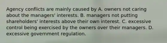 Agency conflicts are mainly caused by A. owners not caring about the managers' interests. B. managers not putting shareholders' interests above their own interest. C. excessive control being exercised by the owners over their managers. D. excessive government regulation.