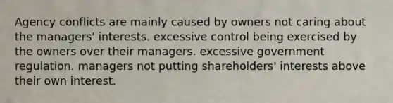 Agency conflicts are mainly caused by owners not caring about the managers' interests. excessive control being exercised by the owners over their managers. excessive government regulation. managers not putting shareholders' interests above their own interest.