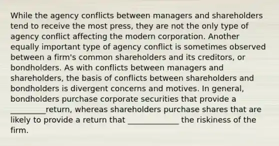 While the agency conflicts between managers and shareholders tend to receive the most press, they are not the only type of agency conflict affecting the modern corporation. Another equally important type of agency conflict is sometimes observed between a firm's common shareholders and its creditors, or bondholders. As with conflicts between managers and shareholders, the basis of conflicts between shareholders and bondholders is divergent concerns and motives. In general, bondholders purchase corporate securities that provide a _________return, whereas shareholders purchase shares that are likely to provide a return that _____________ the riskiness of the firm.