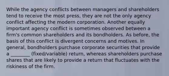 While the agency conflicts between managers and shareholders tend to receive the most press, they are not the only agency conflict affecting the modern corporation. Another equally important agency conflict is sometimes observed between a firm's common shareholders and its bondholders. As before, the basis of this conflict is divergent concerns and motives. In general, bondholders purchase corporate securities that provide a ________ (fixed/variable) return, whereas shareholders purchase shares that are likely to provide a return that fluctuates with the riskiness of the firm.