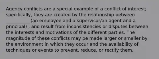 Agency conflicts are a special example of a conflict of interest; specifically, they are created by the relationship between ___________(an employee and a supervisor/an agent and a principal) , and result from inconsistencies or disputes between the interests and motivations of the different parties. The magnitude of these conflicts may be made larger or smaller by the environment in which they occur and the availability of techniques or events to prevent, reduce, or rectify them.