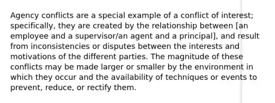 Agency conflicts are a special example of a conflict of interest; specifically, they are created by the relationship between [an employee and a supervisor/an agent and a principal], and result from inconsistencies or disputes between the interests and motivations of the different parties. The magnitude of these conflicts may be made larger or smaller by the environment in which they occur and the availability of techniques or events to prevent, reduce, or rectify them.