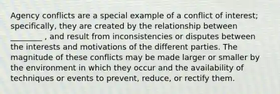 Agency conflicts are a special example of a conflict of interest; specifically, they are created by the relationship between ________ , and result from inconsistencies or disputes between the interests and motivations of the different parties. The magnitude of these conflicts may be made larger or smaller by the environment in which they occur and the availability of techniques or events to prevent, reduce, or rectify them.