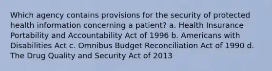 Which agency contains provisions for the security of protected health information concerning a patient? a. Health Insurance Portability and Accountability Act of 1996 b. Americans with Disabilities Act c. Omnibus Budget Reconciliation Act of 1990 d. The Drug Quality and Security Act of 2013